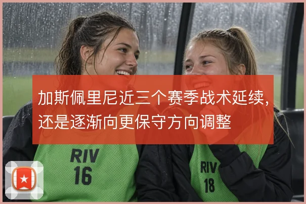 加斯佩里尼近三个赛季战术延续，还是逐渐向更保守方向调整