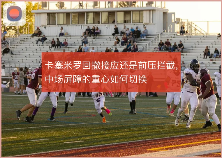 卡塞米罗回撤接应还是前压拦截，中场屏障的重心如何切换