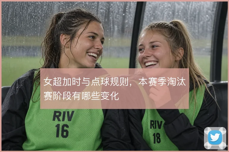 女超加时与点球规则,本赛季淘汰赛阶段有哪些变化