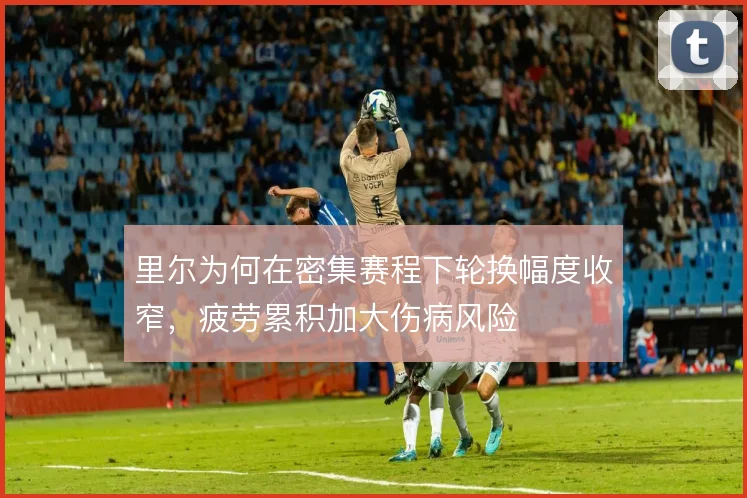 里尔为何在密集赛程下轮换幅度收窄，疲劳累积加大伤病风险