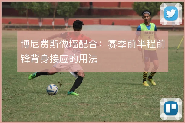 博尼费斯做墙配合:赛季前半程前锋背身接应的用法