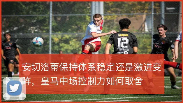安切洛蒂保持体系稳定还是激进变阵,皇马中场控制力如何取舍