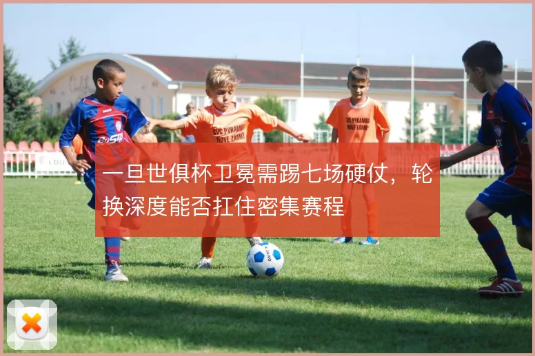 一旦世俱杯卫冕需踢七场硬仗，轮换深度能否扛住密集赛程