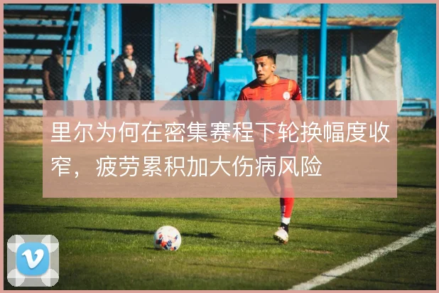 里尔为何在密集赛程下轮换幅度收窄，疲劳累积加大伤病风险