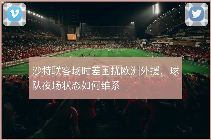 沙特联客场时差困扰欧洲外援，球队夜场状态如何维系