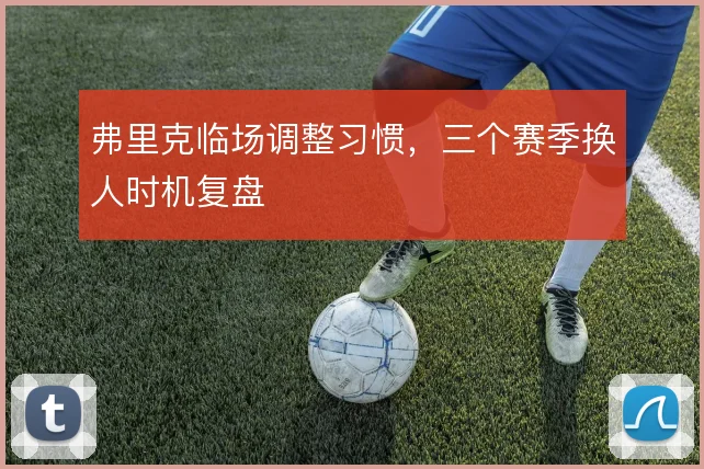 弗里克临场调整习惯，三个赛季换人时机复盘
