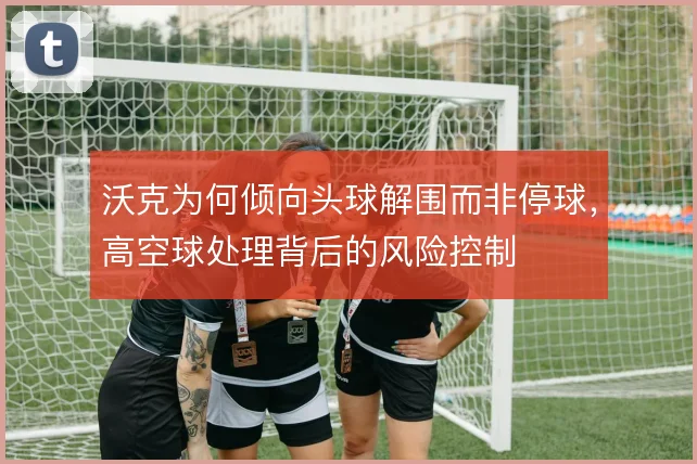 沃克为何倾向头球解围而非停球，高空球处理背后的风险控制