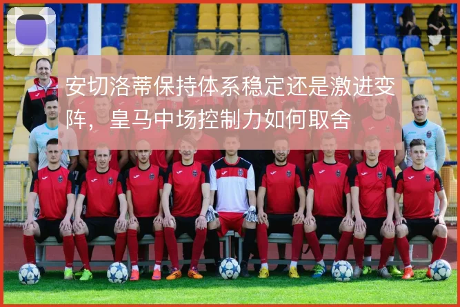 安切洛蒂保持体系稳定还是激进变阵,皇马中场控制力如何取舍