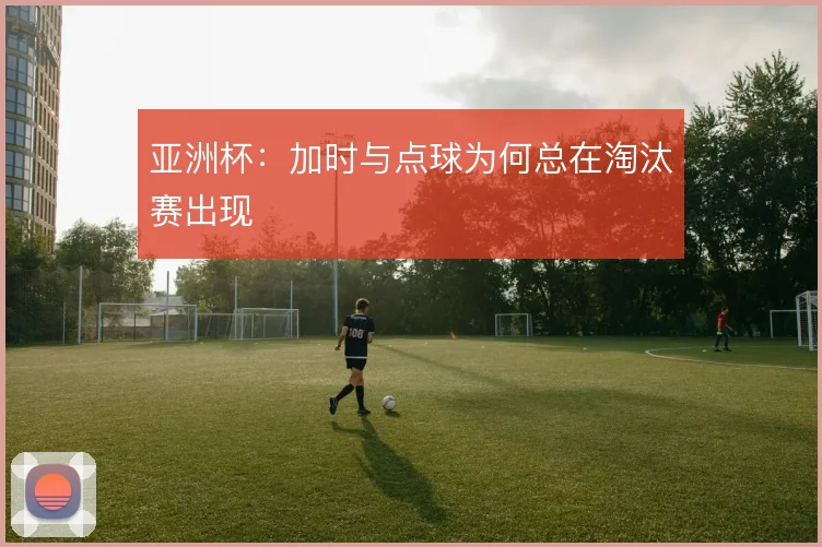 亚洲杯:加时与点球为何总在淘汰赛出现