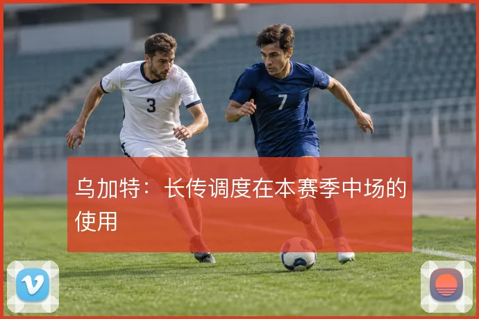 乌加特：长传调度在本赛季中场的使用