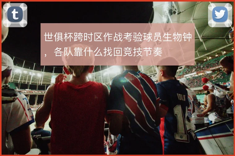 世俱杯跨时区作战考验球员生物钟,各队靠什么找回竞技节奏