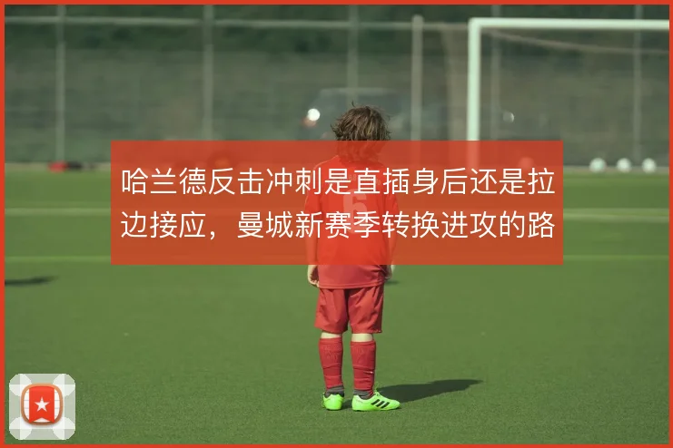 哈兰德反击冲刺是直插身后还是拉边接应,曼城新赛季转换进攻的路线选择