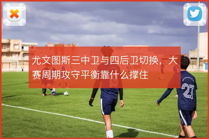尤文图斯三中卫与四后卫切换,大赛周期攻守平衡靠什么撑住
