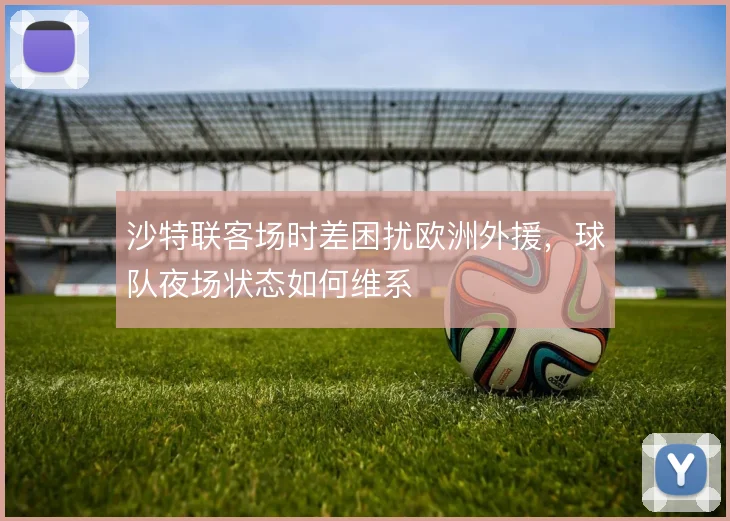 沙特联客场时差困扰欧洲外援，球队夜场状态如何维系