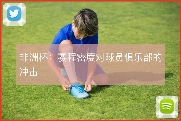非洲杯：赛程密度对球员俱乐部的冲击