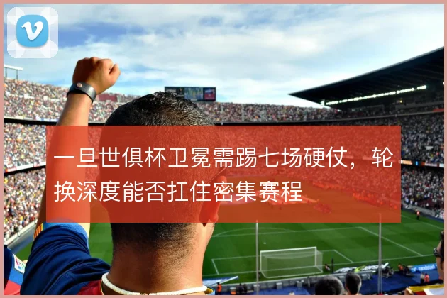 一旦世俱杯卫冕需踢七场硬仗，轮换深度能否扛住密集赛程