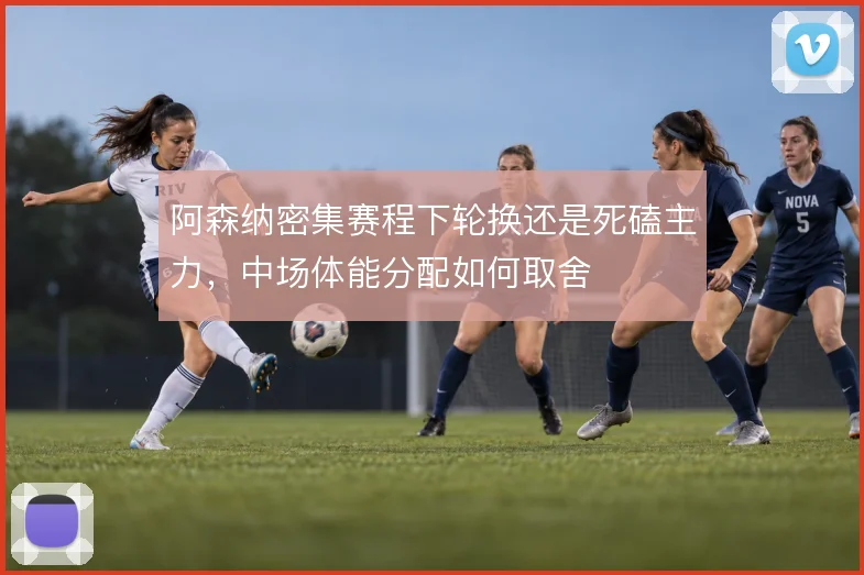 阿森纳密集赛程下轮换还是死磕主力，中场体能分配如何取舍