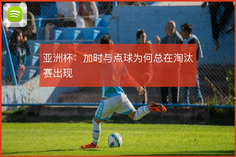 亚洲杯:加时与点球为何总在淘汰赛出现