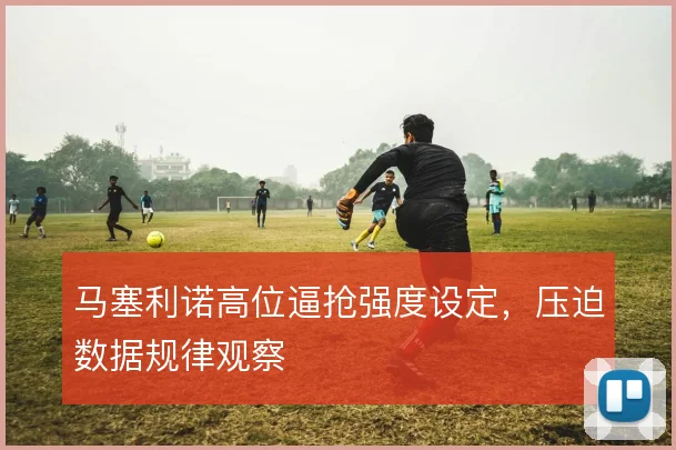 马塞利诺高位逼抢强度设定,压迫数据规律观察