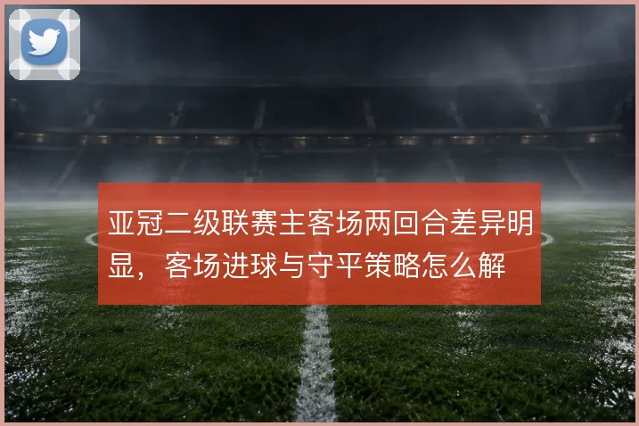 亚冠二级联赛主客场两回合差异明显，客场进球与守平策略怎么解